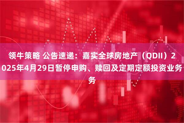 领牛策略 公告速递：嘉实全球房地产（QDII）2025年4月29日暂停申购、赎回及定期定额投资业务