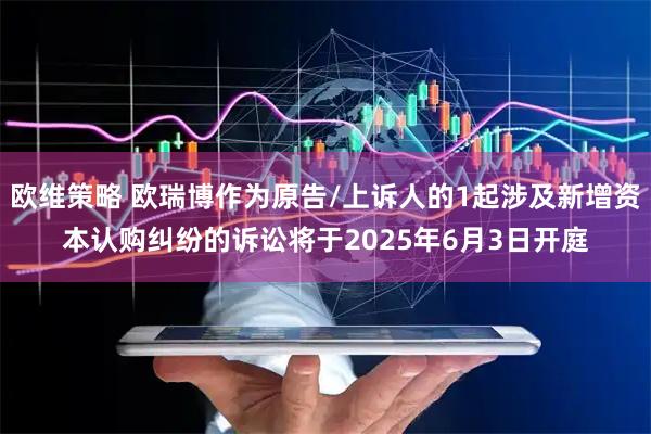 欧维策略 欧瑞博作为原告/上诉人的1起涉及新增资本认购纠纷的诉讼将于2025年6月3日开庭
