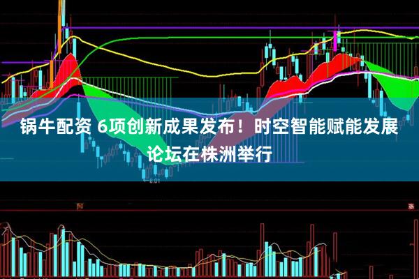 锅牛配资 6项创新成果发布！时空智能赋能发展论坛在株洲举行