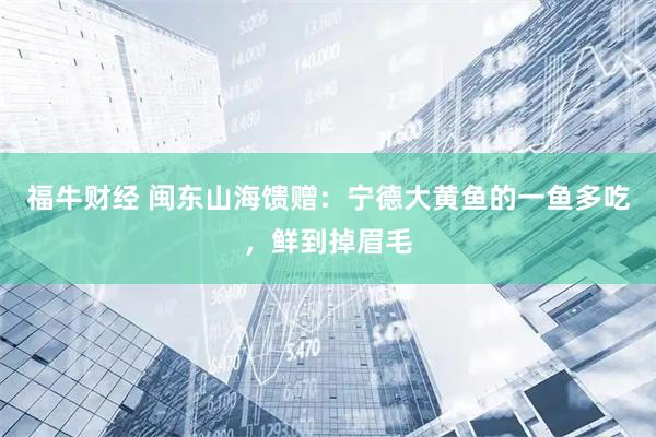 福牛财经 闽东山海馈赠：宁德大黄鱼的一鱼多吃，鲜到掉眉毛