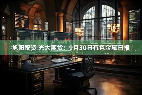 旭阳配资 光大期货：9月30日有色金属日报