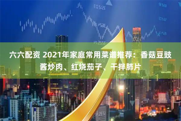 六六配资 2021年家庭常用菜谱推荐：香菇豆豉酱炒肉、红烧茄子、干拌肺片
