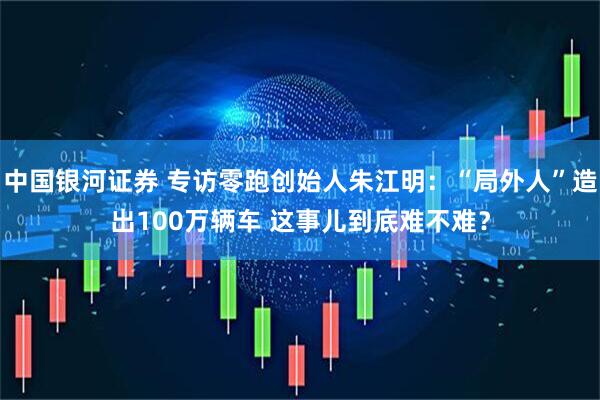 中国银河证券 专访零跑创始人朱江明：“局外人”造出100万辆车 这事儿到底难不难？