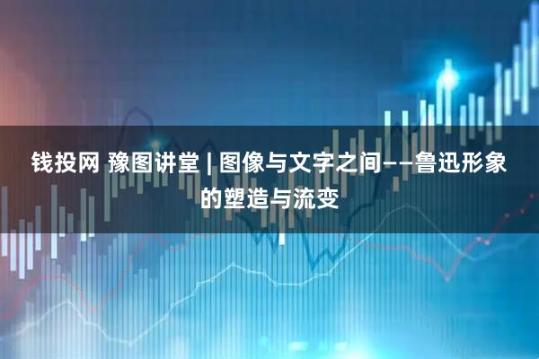 钱投网 豫图讲堂 | 图像与文字之间——鲁迅形象的塑造与流变