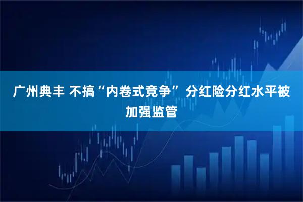 广州典丰 不搞“内卷式竞争” 分红险分红水平被加强监管