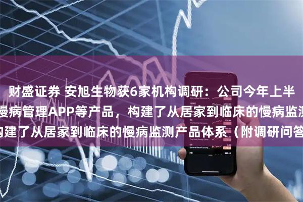 财盛证券 安旭生物获6家机构调研:公司今年上半年已推出了GluMate慢病管理APP等产品,构建了从居家到临床的慢病监测产品体系(附调研问答)