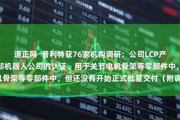 道正网  普利特获76家机构调研：公司LCP产品目前已经通过了海外头部机器人公司的认证，用于关节电机骨架等零部件中，但还没有开始正式批量交付（附调研问答）