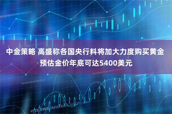 中金策略 高盛称各国央行料将加大力度购买黄金 预估金价年底可达5400美元
