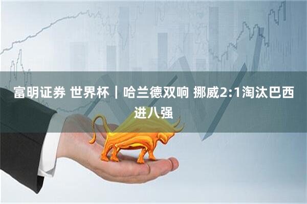 富明证券 世界杯|哈兰德双响 挪威2:1淘汰巴西进八强